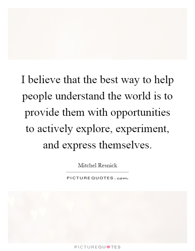 I believe that the best way to help people understand the world is to provide them with opportunities to actively explore, experiment, and express themselves Picture Quote #1