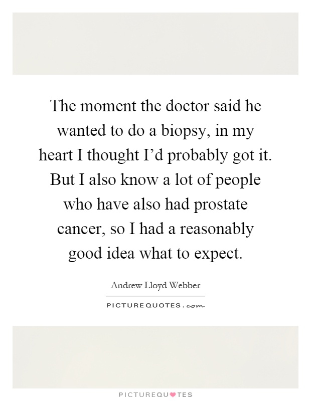 The moment the doctor said he wanted to do a biopsy, in my heart I thought I’d probably got it. But I also know a lot of people who have also had prostate cancer, so I had a reasonably good idea what to expect Picture Quote #1