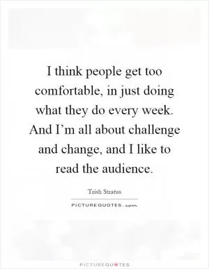 I think people get too comfortable, in just doing what they do every week. And I’m all about challenge and change, and I like to read the audience Picture Quote #1