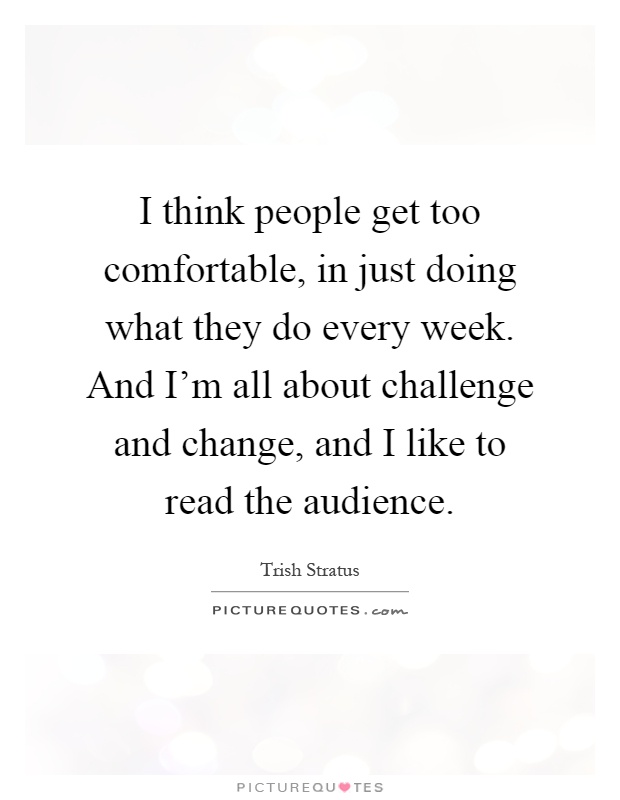 I think people get too comfortable, in just doing what they do every week. And I'm all about challenge and change, and I like to read the audience Picture Quote #1
