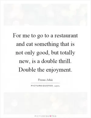 For me to go to a restaurant and eat something that is not only good, but totally new, is a double thrill. Double the enjoyment Picture Quote #1