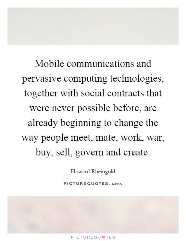 Mobile communications and pervasive computing technologies, together with social contracts that were never possible before, are already beginning to change the way people meet, mate, work, war, buy, sell, govern and create Picture Quote #1