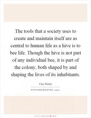 The tools that a society uses to create and maintain itself are as central to human life as a hive is to bee life. Though the hive is not part of any individual bee, it is part of the colony, both shaped by and shaping the lives of its inhabitants Picture Quote #1