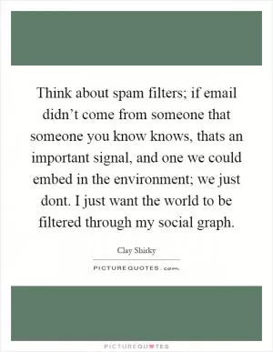 Think about spam filters; if email didn’t come from someone that someone you know knows, thats an important signal, and one we could embed in the environment; we just dont. I just want the world to be filtered through my social graph Picture Quote #1
