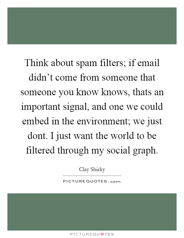 Think about spam filters; if email didn't come from someone that someone you know knows, thats an important signal, and one we could embed in the environment; we just dont. I just want the world to be filtered through my social graph Picture Quote #1