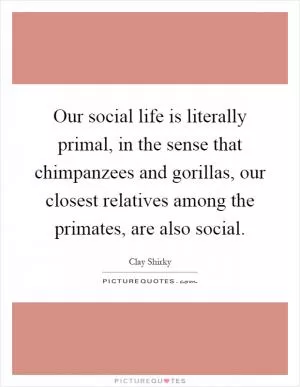 Our social life is literally primal, in the sense that chimpanzees and gorillas, our closest relatives among the primates, are also social Picture Quote #1