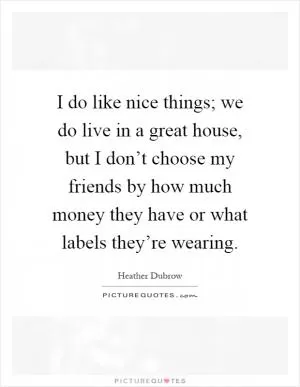 I do like nice things; we do live in a great house, but I don’t choose my friends by how much money they have or what labels they’re wearing Picture Quote #1