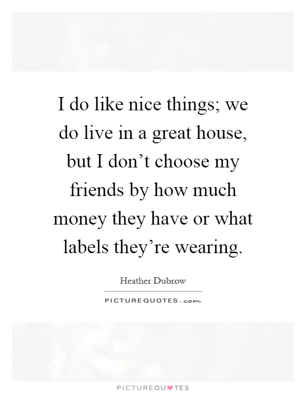 I do like nice things; we do live in a great house, but I don't choose my friends by how much money they have or what labels they're wearing Picture Quote #1