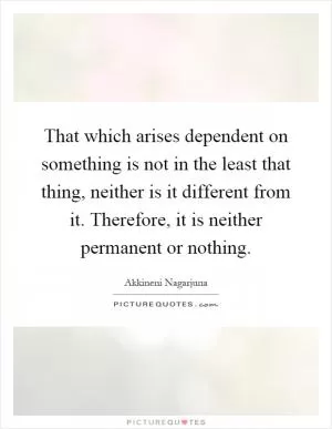 That which arises dependent on something is not in the least that thing, neither is it different from it. Therefore, it is neither permanent or nothing Picture Quote #1