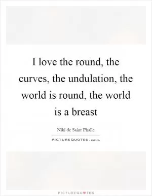 I love the round, the curves, the undulation, the world is round, the world is a breast Picture Quote #1