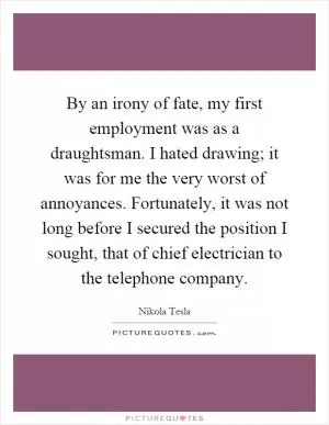 By an irony of fate, my first employment was as a draughtsman. I hated drawing; it was for me the very worst of annoyances. Fortunately, it was not long before I secured the position I sought, that of chief electrician to the telephone company Picture Quote #1