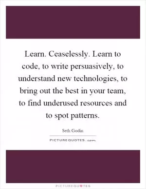 Learn. Ceaselessly. Learn to code, to write persuasively, to understand new technologies, to bring out the best in your team, to find underused resources and to spot patterns Picture Quote #1