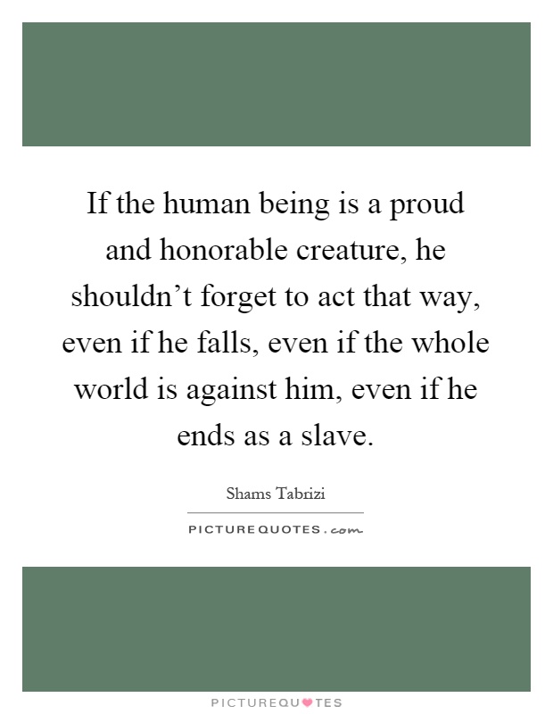 If the human being is a proud and honorable creature, he shouldn't forget to act that way, even if he falls, even if the whole world is against him, even if he ends as a slave Picture Quote #1