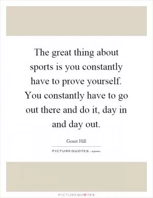 The great thing about sports is you constantly have to prove yourself. You constantly have to go out there and do it, day in and day out Picture Quote #1