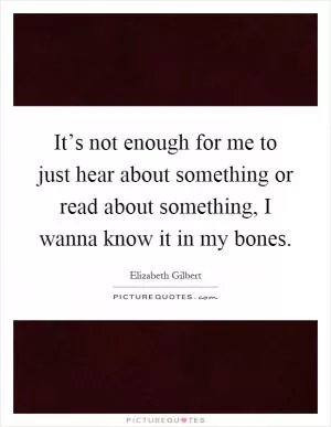 It’s not enough for me to just hear about something or read about something, I wanna know it in my bones Picture Quote #1