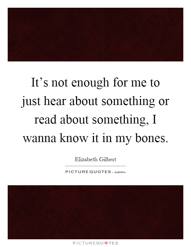 It's not enough for me to just hear about something or read about something, I wanna know it in my bones Picture Quote #1