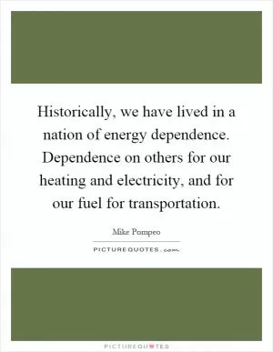 Historically, we have lived in a nation of energy dependence. Dependence on others for our heating and electricity, and for our fuel for transportation Picture Quote #1