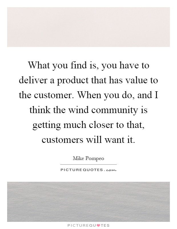 What you find is, you have to deliver a product that has value to the customer. When you do, and I think the wind community is getting much closer to that, customers will want it Picture Quote #1