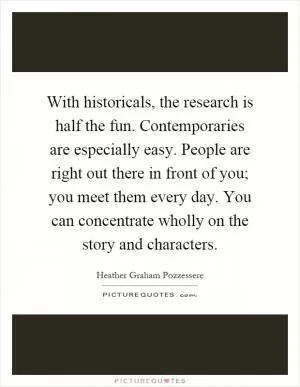 With historicals, the research is half the fun. Contemporaries are especially easy. People are right out there in front of you; you meet them every day. You can concentrate wholly on the story and characters Picture Quote #1