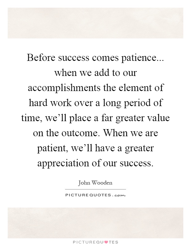 Before success comes patience... when we add to our accomplishments the element of hard work over a long period of time, we'll place a far greater value on the outcome. When we are patient, we'll have a greater appreciation of our success Picture Quote #1