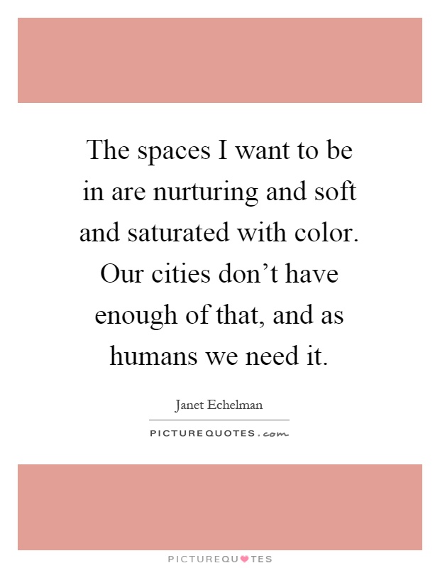 The spaces I want to be in are nurturing and soft and saturated with color. Our cities don't have enough of that, and as humans we need it Picture Quote #1