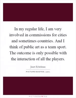 In my regular life, I am very involved in commissions for cities and sometimes countries. And I think of public art as a team sport. The outcome is only possible with the interaction of all the players Picture Quote #1