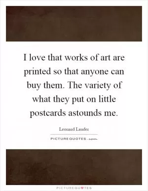 I love that works of art are printed so that anyone can buy them. The variety of what they put on little postcards astounds me Picture Quote #1