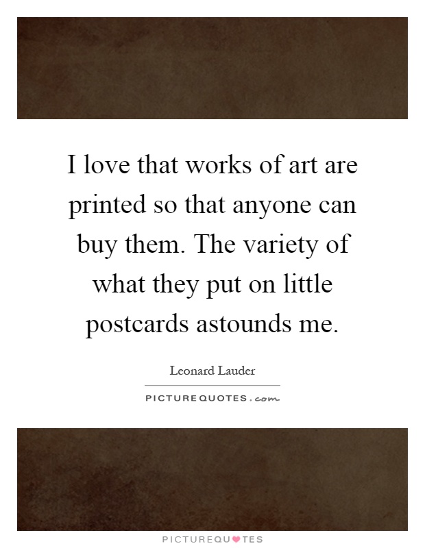 I love that works of art are printed so that anyone can buy them. The variety of what they put on little postcards astounds me Picture Quote #1