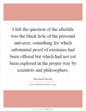 I felt the question of the afterlife was the black hole of the personal universe: something for which substantial proof of existence had been offered but which had not yet been explored in the proper way by scientists and philosophers Picture Quote #1