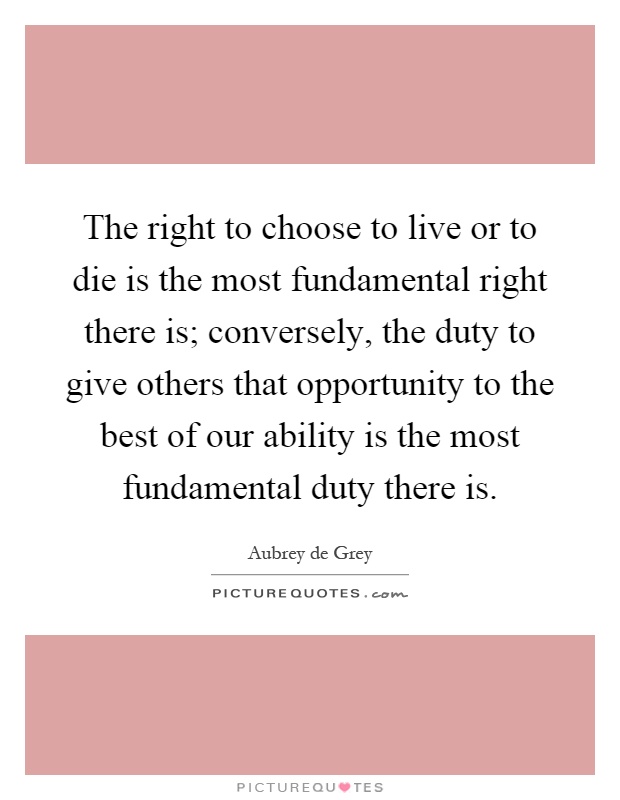 The right to choose to live or to die is the most fundamental right there is; conversely, the duty to give others that opportunity to the best of our ability is the most fundamental duty there is Picture Quote #1