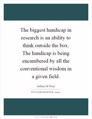 The biggest handicap in research is an ability to think outside the box. The handicap is being encumbered by all the conventional wisdom in a given field Picture Quote #1