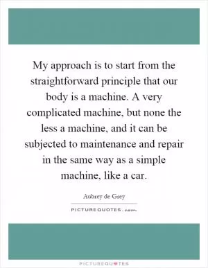 My approach is to start from the straightforward principle that our body is a machine. A very complicated machine, but none the less a machine, and it can be subjected to maintenance and repair in the same way as a simple machine, like a car Picture Quote #1