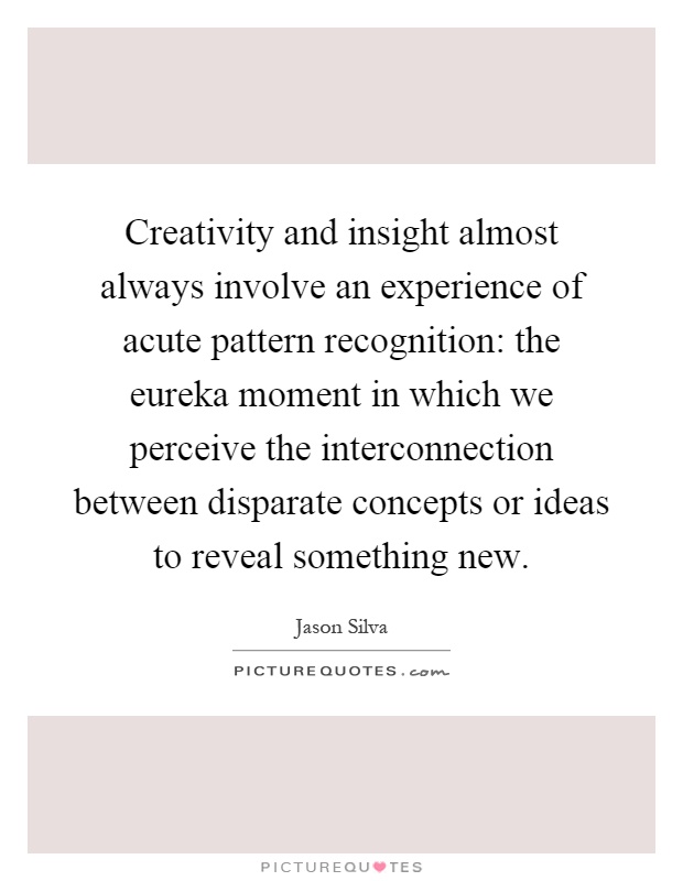 Creativity and insight almost always involve an experience of acute pattern recognition: the eureka moment in which we perceive the interconnection between disparate concepts or ideas to reveal something new Picture Quote #1