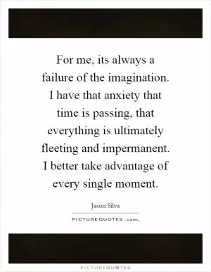 For me, its always a failure of the imagination. I have that anxiety that time is passing, that everything is ultimately fleeting and impermanent. I better take advantage of every single moment Picture Quote #1