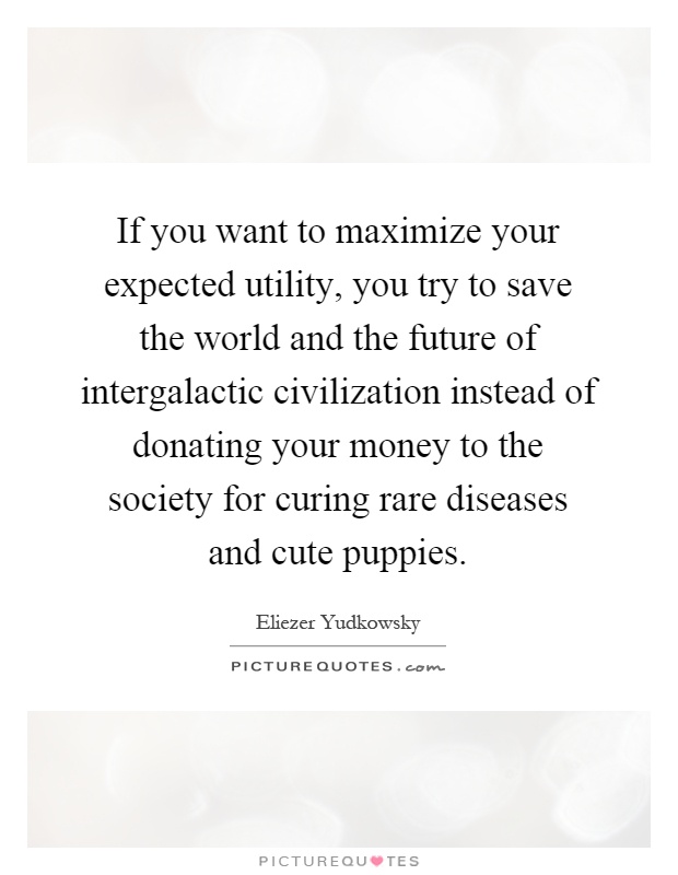 If you want to maximize your expected utility, you try to save the world and the future of intergalactic civilization instead of donating your money to the society for curing rare diseases and cute puppies Picture Quote #1