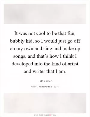 It was not cool to be that fun, bubbly kid, so I would just go off on my own and sing and make up songs, and that’s how I think I developed into the kind of artist and writer that I am Picture Quote #1