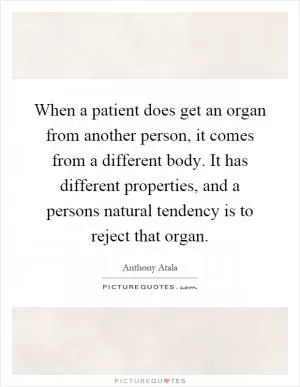 When a patient does get an organ from another person, it comes from a different body. It has different properties, and a persons natural tendency is to reject that organ Picture Quote #1