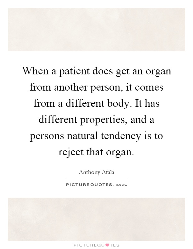 When a patient does get an organ from another person, it comes from a different body. It has different properties, and a persons natural tendency is to reject that organ Picture Quote #1