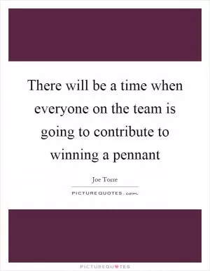 There will be a time when everyone on the team is going to contribute to winning a pennant Picture Quote #1