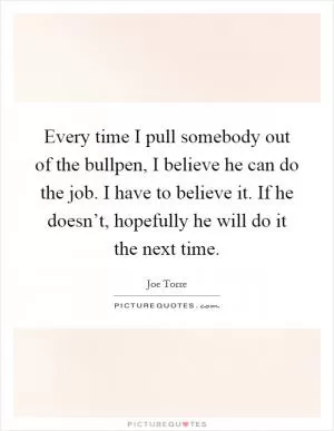 Every time I pull somebody out of the bullpen, I believe he can do the job. I have to believe it. If he doesn’t, hopefully he will do it the next time Picture Quote #1