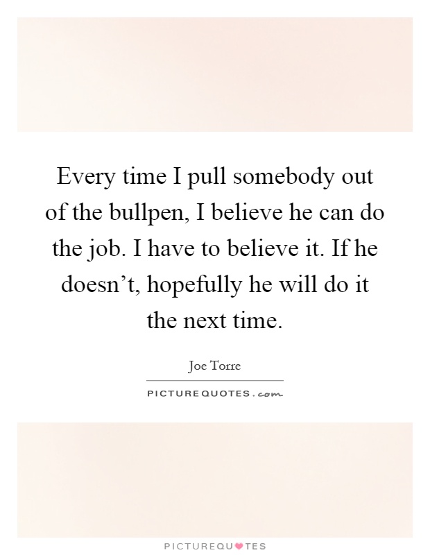 Every time I pull somebody out of the bullpen, I believe he can do the job. I have to believe it. If he doesn't, hopefully he will do it the next time Picture Quote #1