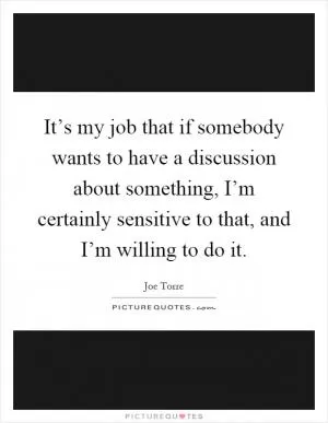 It’s my job that if somebody wants to have a discussion about something, I’m certainly sensitive to that, and I’m willing to do it Picture Quote #1