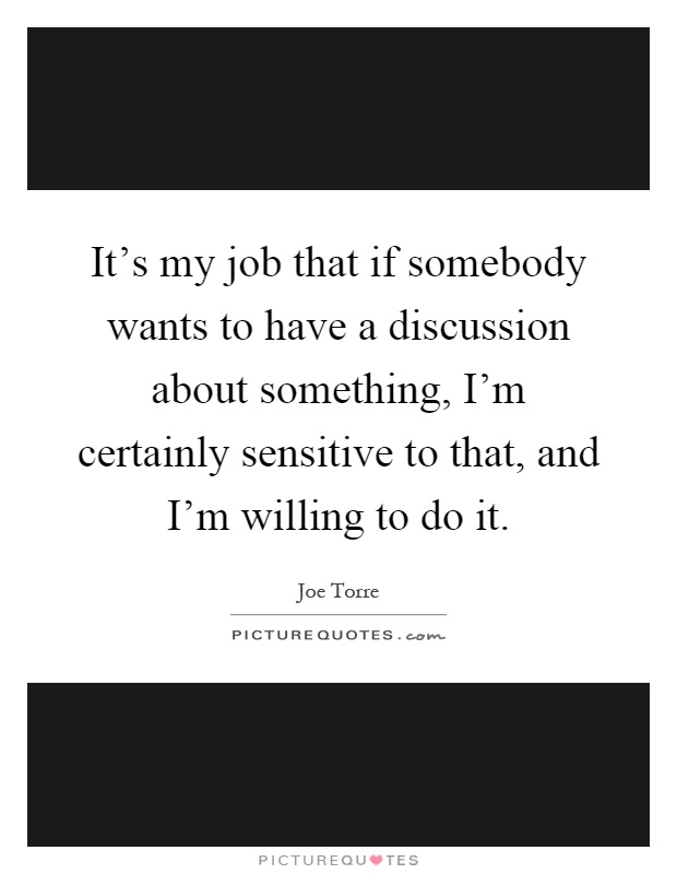 It's my job that if somebody wants to have a discussion about something, I'm certainly sensitive to that, and I'm willing to do it Picture Quote #1