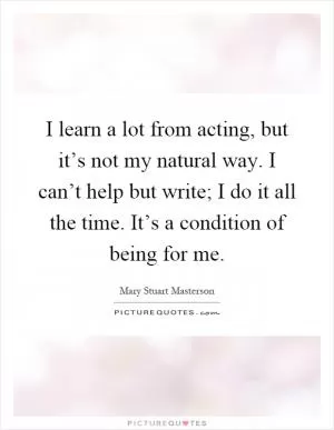 I learn a lot from acting, but it’s not my natural way. I can’t help but write; I do it all the time. It’s a condition of being for me Picture Quote #1