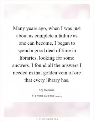 Many years ago, when I was just about as complete a failure as one can become, I began to spend a good deal of time in libraries, looking for some answers. I found all the answers I needed in that golden vein of ore that every library has Picture Quote #1