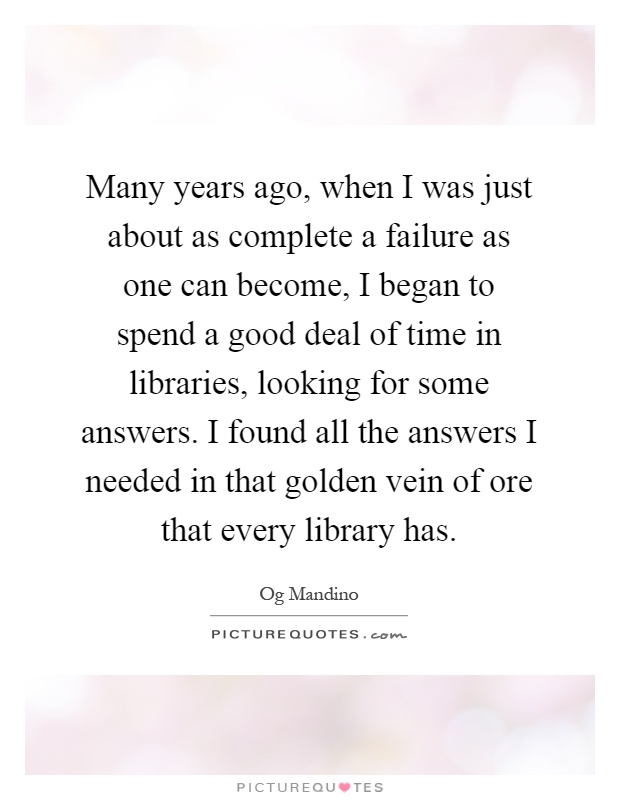 Many years ago, when I was just about as complete a failure as one can become, I began to spend a good deal of time in libraries, looking for some answers. I found all the answers I needed in that golden vein of ore that every library has Picture Quote #1