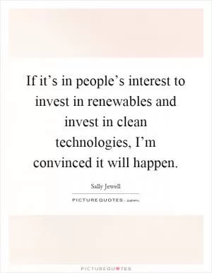 If it’s in people’s interest to invest in renewables and invest in clean technologies, I’m convinced it will happen Picture Quote #1