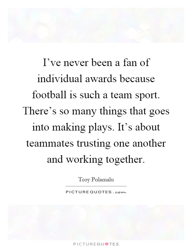 I've never been a fan of individual awards because football is such a team sport. There's so many things that goes into making plays. It's about teammates trusting one another and working together Picture Quote #1