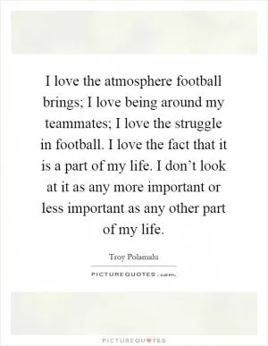 I love the atmosphere football brings; I love being around my teammates; I love the struggle in football. I love the fact that it is a part of my life. I don’t look at it as any more important or less important as any other part of my life Picture Quote #1