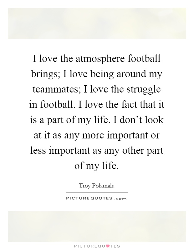 I love the atmosphere football brings; I love being around my teammates; I love the struggle in football. I love the fact that it is a part of my life. I don't look at it as any more important or less important as any other part of my life Picture Quote #1